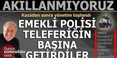 Dursun Gündoğdu yazdı: Akıllanmayacağız... Emekli polisi teleferiğin başına getirdiler...
